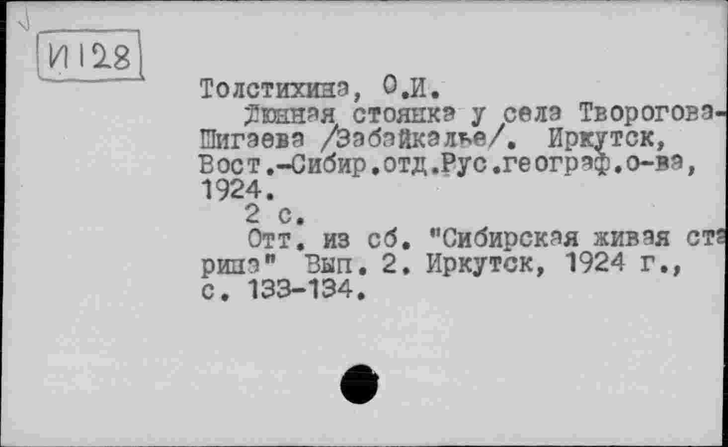 ﻿И 12.8
Толстихина, 0,и.
Дюнная стоянка у села Твороговэ Шигэева /Забайкалье/. Иркутск, В ос т ,-Сибир.отд.Рус,ге ограф.о-ва, 1924.
2 с.
Отт. из сб. ’’Сибирская живая ст рииа" Вып. 2. Иркутск, 1924 г., С. 133-134.